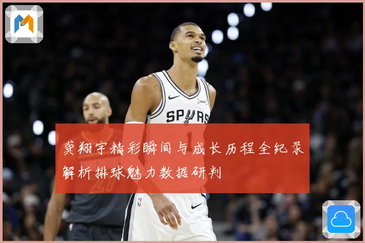 龚翔宇精彩瞬间与成长历程全纪录解析排球魅力数据研判