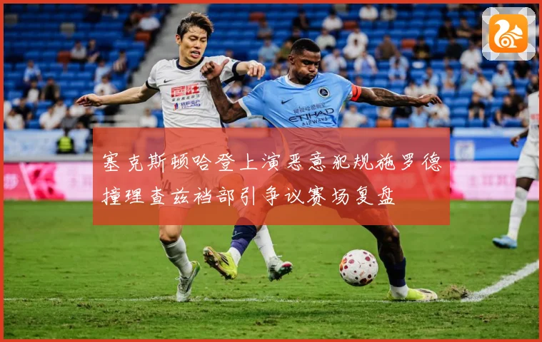 塞克斯顿哈登上演恶意犯规施罗德撞理查兹裆部引争议赛场复盘