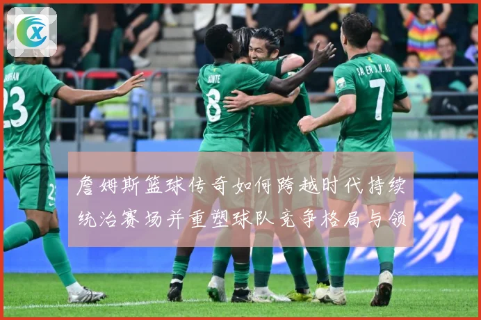 詹姆斯篮球传奇如何跨越时代持续统治赛场并重塑球队竞争格局与领袖价值探索