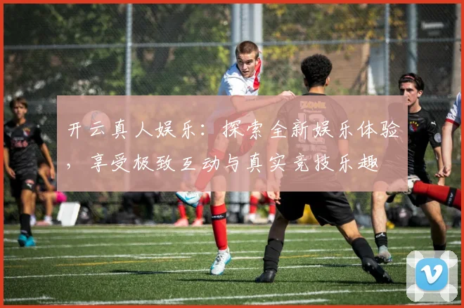 开云真人娱乐：探索全新娱乐体验，享受极致互动与真实竞技乐趣