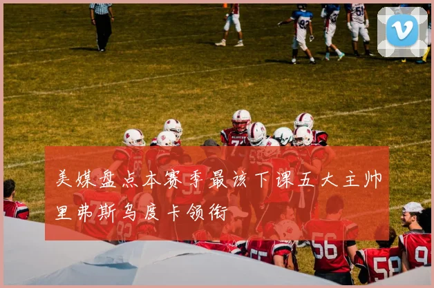 美媒盘点本赛季最该下课五大主帅里弗斯乌度卡领衔