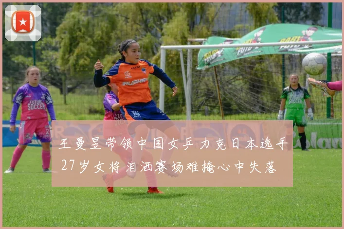 王曼昱带领中国女乒力克日本选手 27岁女将泪洒赛场难掩心中失落