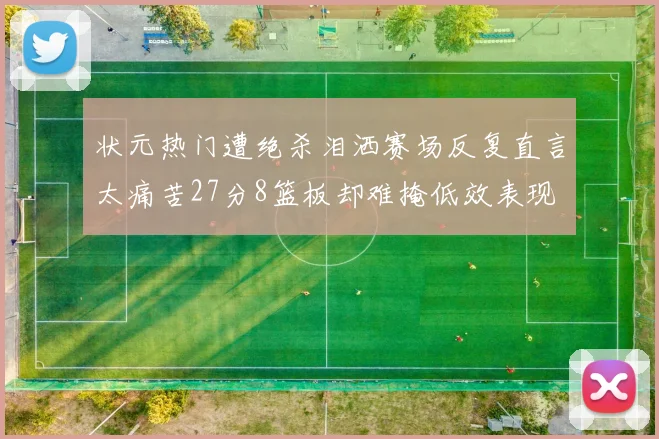 状元热门遭绝杀泪洒赛场反复直言太痛苦27分8篮板却难掩低效表现