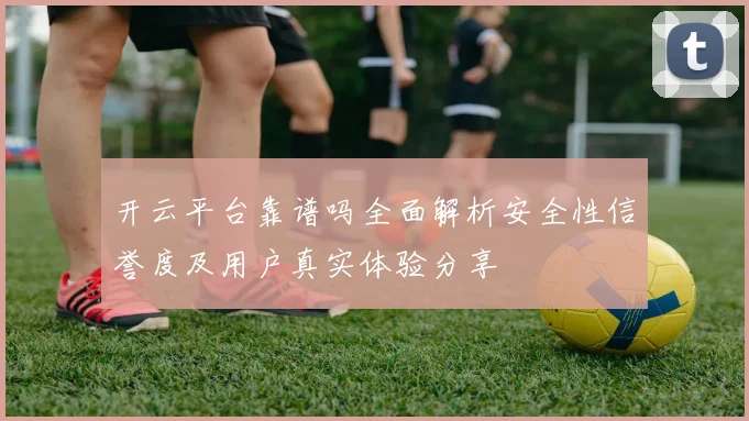开云平台靠谱吗全面解析安全性信誉度及用户真实体验分享