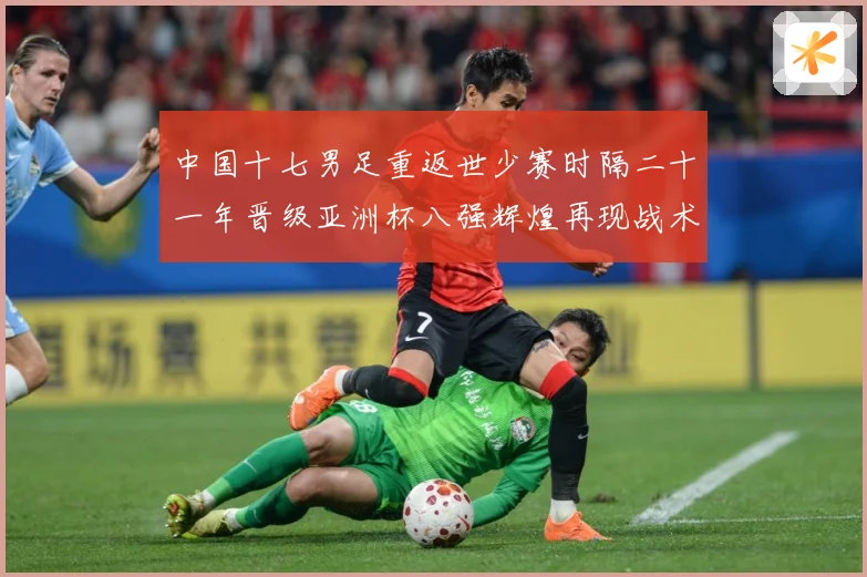 中国十七男足重返世少赛时隔二十一年晋级亚洲杯八强辉煌再现战术观察