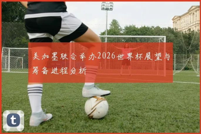 美加墨联合举办2026世界杯展望与筹备进程分析