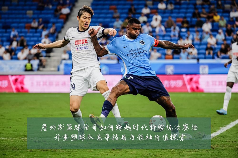詹姆斯篮球传奇如何跨越时代持续统治赛场并重塑球队竞争格局与领袖价值探索