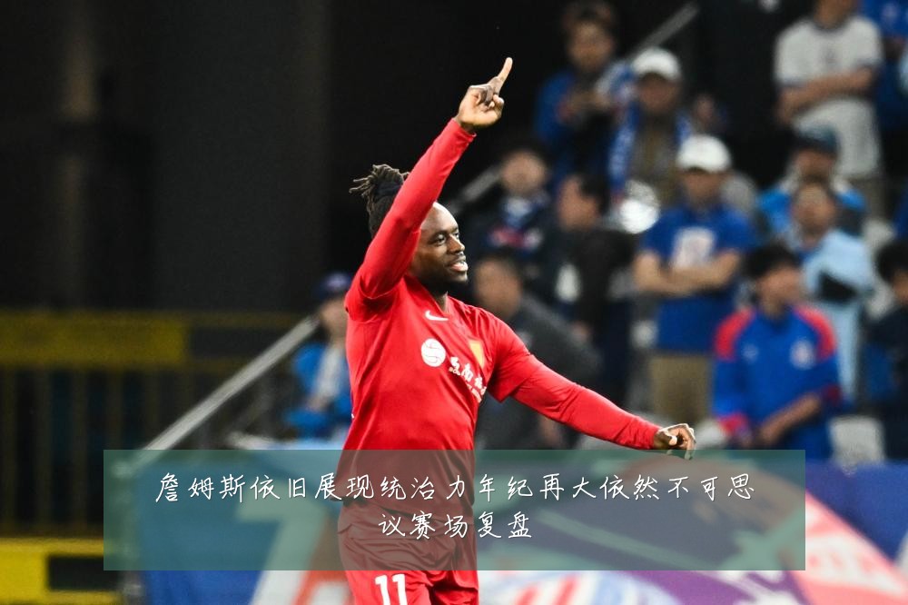 詹姆斯依旧展现统治力年纪再大依然不可思议赛场复盘